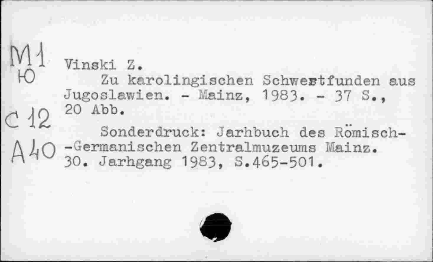 ﻿Ml ю
<2 12
A4o
Vinski Z.
Zu karolingischen Schwertfunden aus Jugoslawien. - Mainz, 1983. - 37 S., 20 Abb.
Sonderdruck: Jarhbuch des Romisch--Germanischen Zentralmuzeums Mainz.
30. Jarhgang 1983, S.465-501.